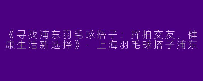 《寻找浦东羽毛球搭子：挥拍交友，健康生活新选择》