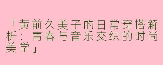 「黄前久美子的日常穿搭解析：青春与音乐交织的时尚美学」