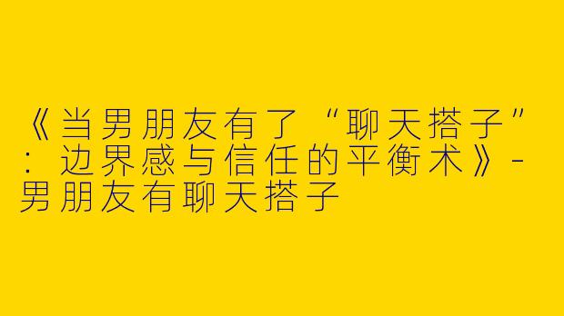 《当男朋友有了“聊天搭子”：边界感与信任的平衡术》-男朋友有聊天搭子