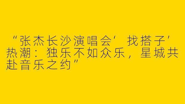 “张杰长沙演唱会‘找搭子’热潮：独乐不如众乐，星城共赴音乐之约”
