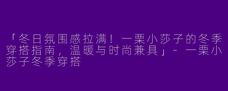 「冬日氛围感拉满！一栗小莎子的冬季穿搭指南，温暖与时尚兼具」-一栗小莎子冬季穿搭