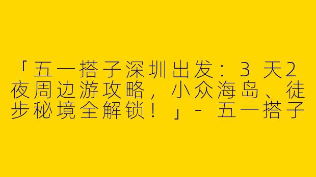 「五一搭子深圳出发：3天2夜周边游攻略，小众海岛、徒步秘境全解锁！」-五一搭子深圳出发