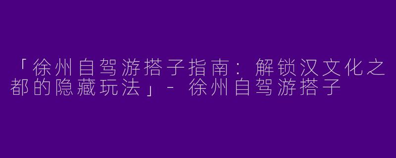 「徐州自驾游搭子指南：解锁汉文化之都的隐藏玩法」-徐州自驾游搭子