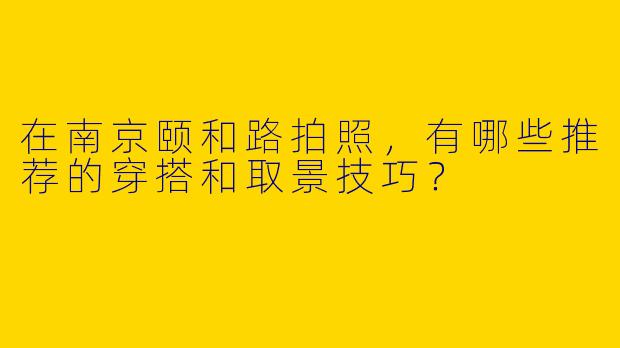 在南京颐和路拍照，有哪些推荐的穿搭和取景技巧？