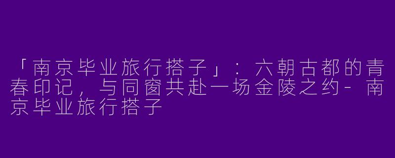 「南京毕业旅行搭子」：六朝古都的青春印记，与同窗共赴一场金陵之约-南京毕业旅行搭子