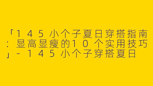 「145小个子夏日穿搭指南：显高显瘦的10个实用技巧」