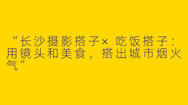 “长沙摄影搭子×吃饭搭子：用镜头和美食，搭出城市烟火气”