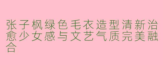 张子枫绿色毛衣造型清新治愈少女感与文艺气质完美融合