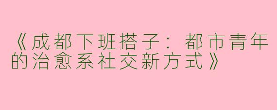 《成都下班搭子：都市青年的治愈系社交新方式》