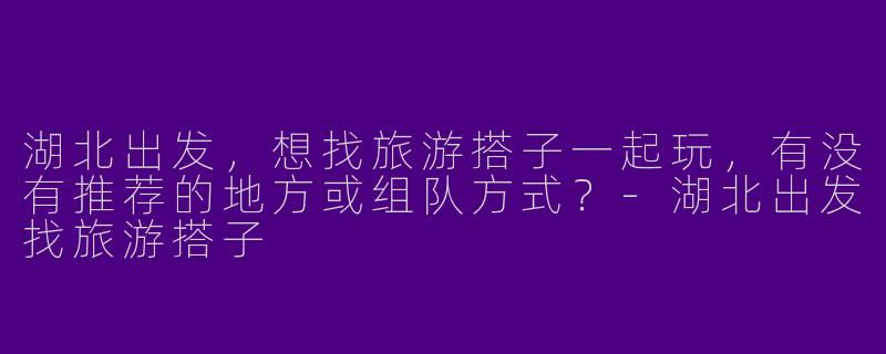 湖北出发，想找旅游搭子一起玩，有没有推荐的地方或组队方式？-湖北出发找旅游搭子