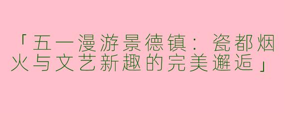 「五一漫游景德镇：瓷都烟火与文艺新趣的完美邂逅」