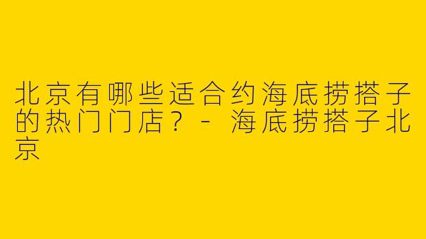 北京有哪些适合约海底捞搭子的热门门店？-海底捞搭子北京