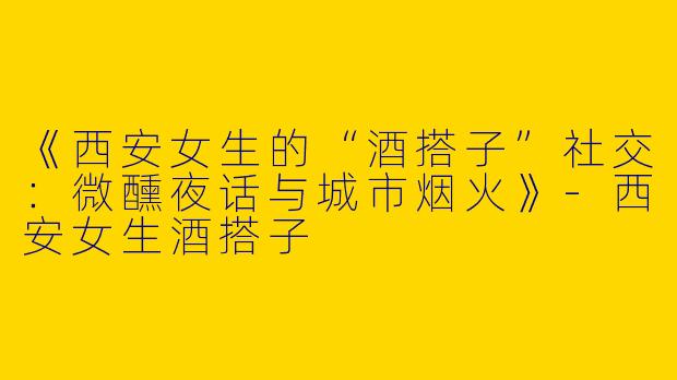 《西安女生的“酒搭子”社交：微醺夜话与城市烟火》-西安女生酒搭子