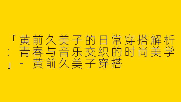 「黄前久美子的日常穿搭解析：青春与音乐交织的时尚美学」-黄前久美子穿搭