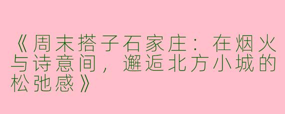 《周末搭子石家庄：在烟火与诗意间，邂逅北方小城的松弛感》