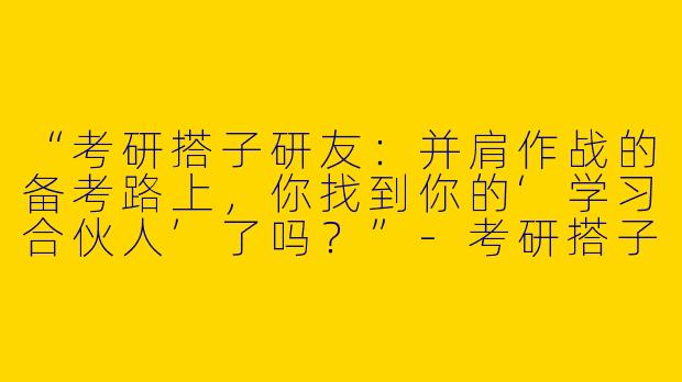 “考研搭子研友：并肩作战的备考路上，你找到你的‘学习合伙人’了吗？”-考研搭子研友