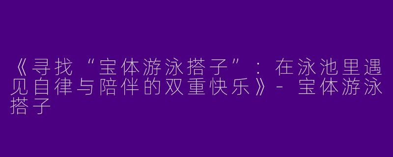 《寻找“宝体游泳搭子”：在泳池里遇见自律与陪伴的双重快乐》-宝体游泳搭子