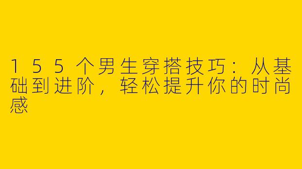 155个男生穿搭技巧：从基础到进阶，轻松提升你的时尚感