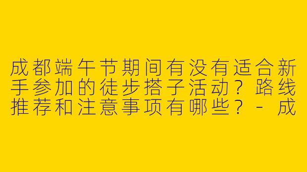 成都端午节期间有没有适合新手参加的徒步搭子活动？路线推荐和注意事项有哪些？