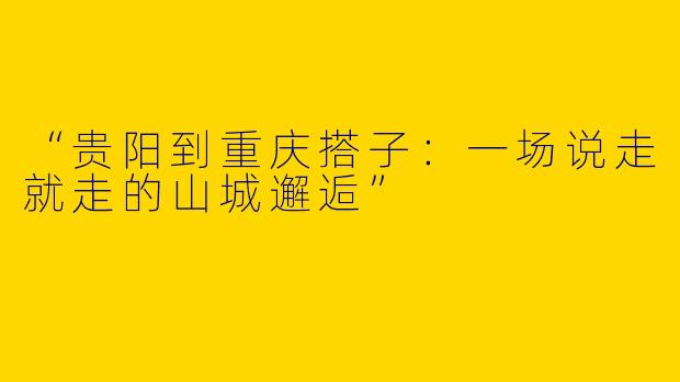 “贵阳到重庆搭子：一场说走就走的山城邂逅”