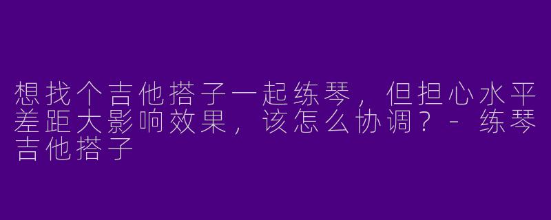 想找个吉他搭子一起练琴，但担心水平差距大影响效果，该怎么协调？-练琴吉他搭子