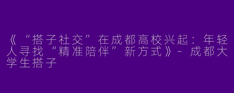 《“搭子社交”在成都高校兴起：年轻人寻找“精准陪伴”新方式》-成都大学生搭子
