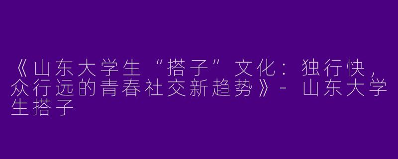 《山东大学生“搭子”文化：独行快，众行远的青春社交新趋势》-山东大学生搭子