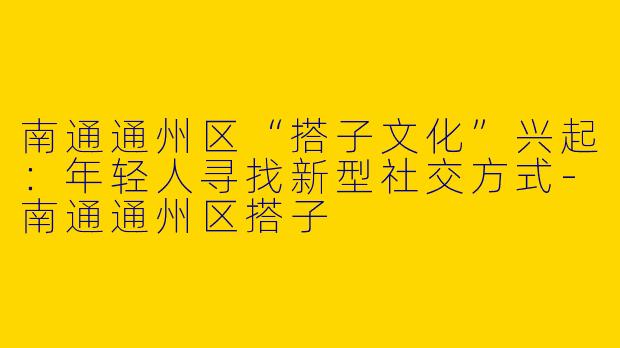 南通通州区“搭子文化”兴起：年轻人寻找新型社交方式-南通通州区搭子