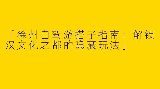 「徐州自驾游搭子指南：解锁汉文化之都的隐藏玩法」