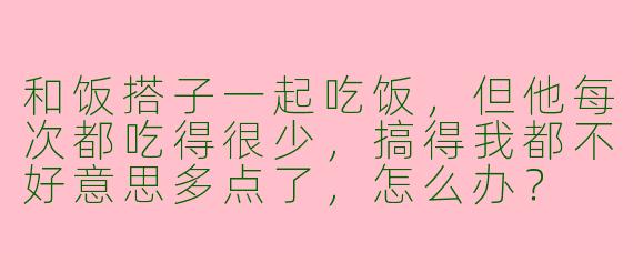 和饭搭子一起吃饭，但他每次都吃得很少，搞得我都不好意思多点了，怎么办？