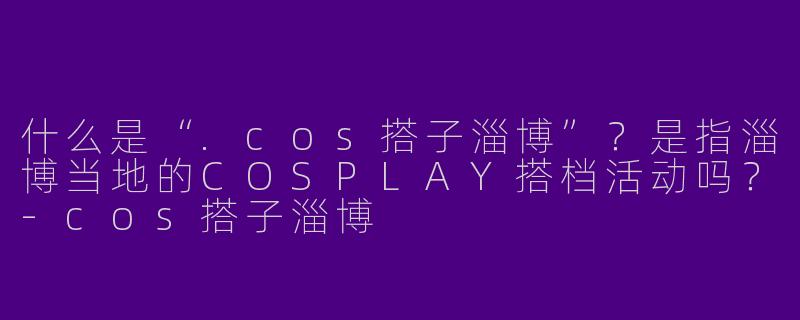 什么是“.cos搭子淄博”？是指淄博当地的COSPLAY搭档活动吗？-cos搭子淄博