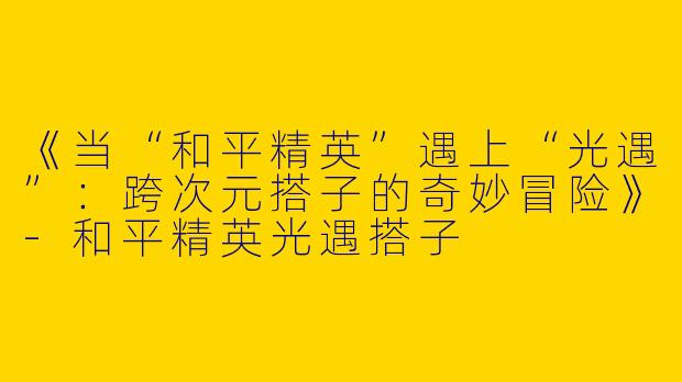 《当“和平精英”遇上“光遇”：跨次元搭子的奇妙冒险》-和平精英光遇搭子