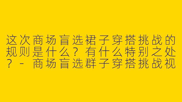 这次商场盲选裙子穿搭挑战的规则是什么？有什么特别之处？-商场盲选群子穿搭挑战视频