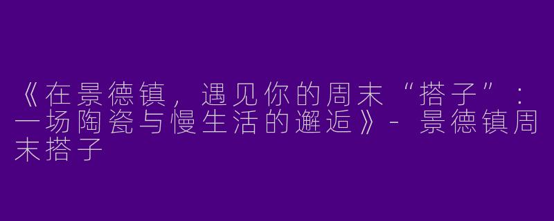 《在景德镇，遇见你的周末“搭子”：一场陶瓷与慢生活的邂逅》-景德镇周末搭子