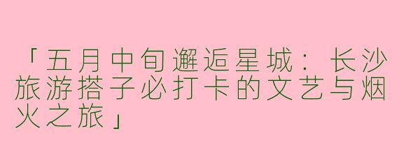 「五月中旬邂逅星城：长沙旅游搭子必打卡的文艺与烟火之旅」