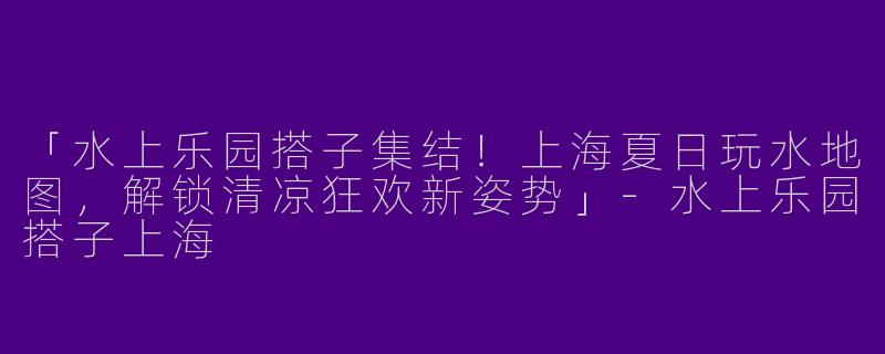 「水上乐园搭子集结！上海夏日玩水地图，解锁清凉狂欢新姿势」-水上乐园搭子上海