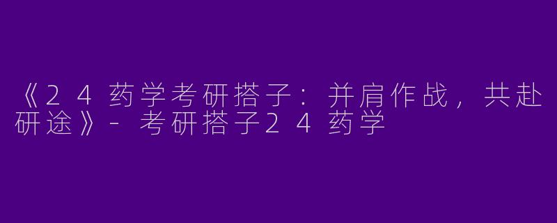 《24药学考研搭子：并肩作战，共赴研途》-考研搭子24药学