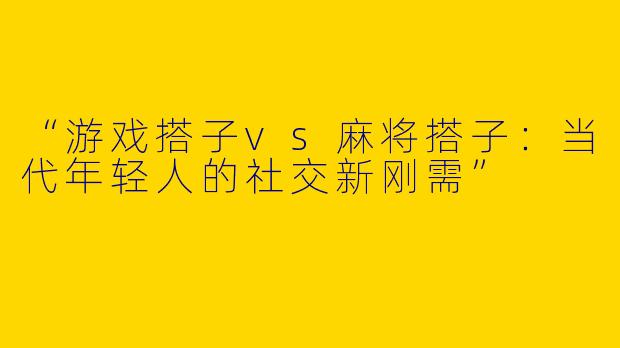 “游戏搭子vs麻将搭子：当代年轻人的社交新刚需”