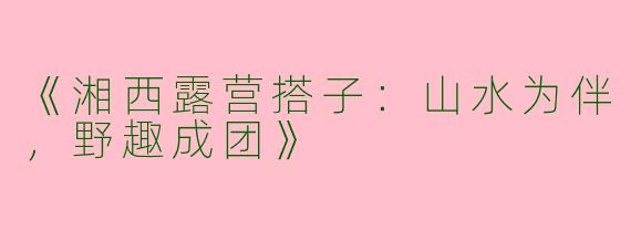 《湘西露营搭子：山水为伴，野趣成团》