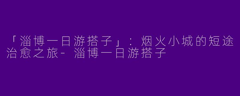 「淄博一日游搭子」：烟火小城的短途治愈之旅-淄博一日游搭子