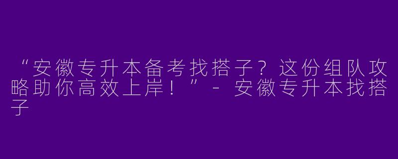 “安徽专升本备考找搭子？这份组队攻略助你高效上岸！”-安徽专升本找搭子