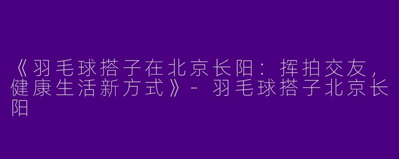 《羽毛球搭子在北京长阳：挥拍交友，健康生活新方式》-羽毛球搭子北京长阳