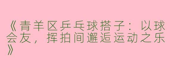 《青羊区乒乓球搭子：以球会友，挥拍间邂逅运动之乐》