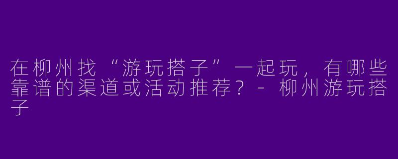 在柳州找“游玩搭子”一起玩，有哪些靠谱的渠道或活动推荐？-柳州游玩搭子