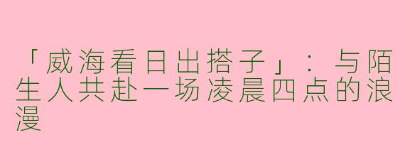「威海看日出搭子」：与陌生人共赴一场凌晨四点的浪漫