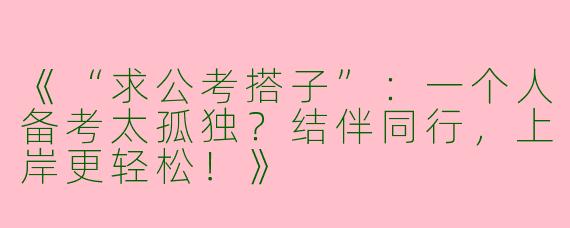 《“求公考搭子”：一个人备考太孤独？结伴同行，上岸更轻松！》