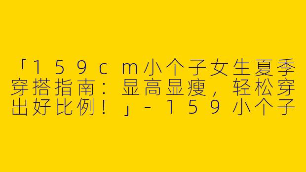 「159cm小个子女生夏季穿搭指南：显高显瘦，轻松穿出好比例！」-159小个子穿搭女生夏季