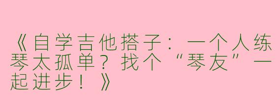 《自学吉他搭子：一个人练琴太孤单？找个“琴友”一起进步！》