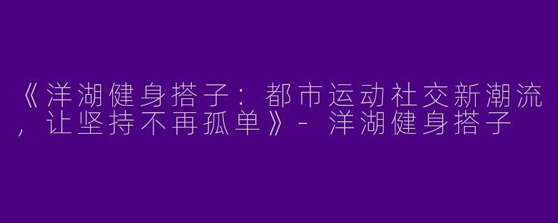 《洋湖健身搭子：都市运动社交新潮流，让坚持不再孤单》-洋湖健身搭子