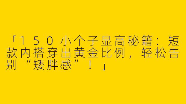 「150小个子显高秘籍：短款内搭穿出黄金比例，轻松告别“矮胖感”！」